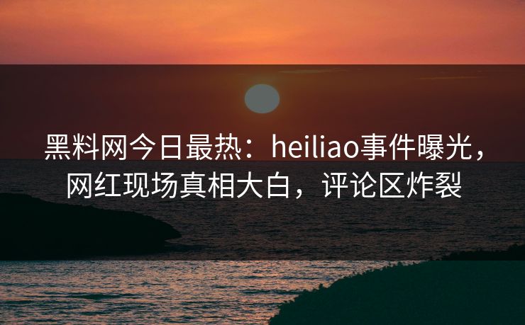 黑料网今日最热:heiliao事件曝光,网红现场真相大白,评论区炸裂