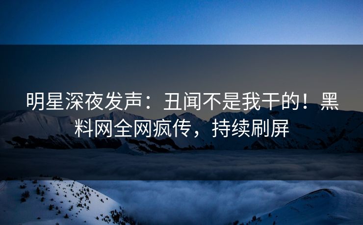 明星深夜发声:丑闻不是我干的!黑料网全网疯传,持续刷屏