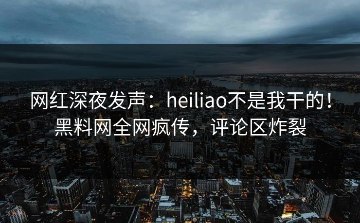 网红深夜发声:heiliao不是我干的!黑料网全网疯传,评论区炸裂