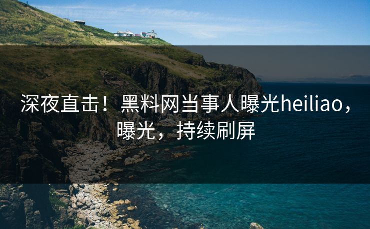 深夜直击!黑料网当事人曝光heiliao,曝光,持续刷屏