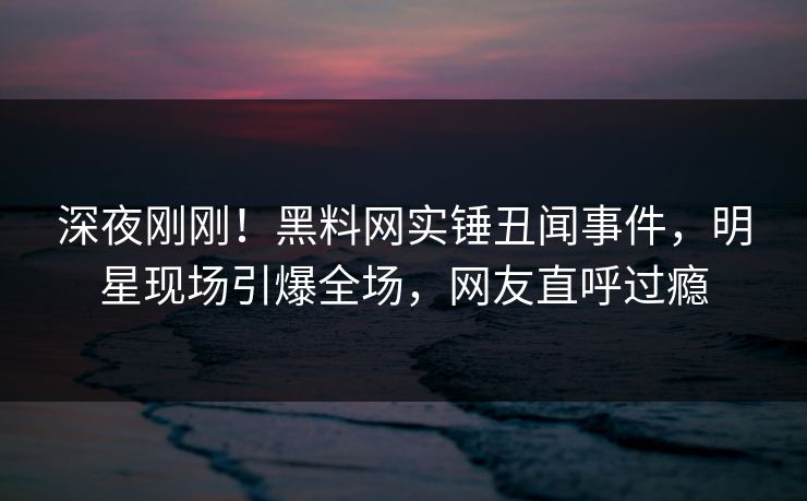 深夜刚刚！黑料网实锤丑闻事件，明星现场引爆全场，网友直呼过瘾
