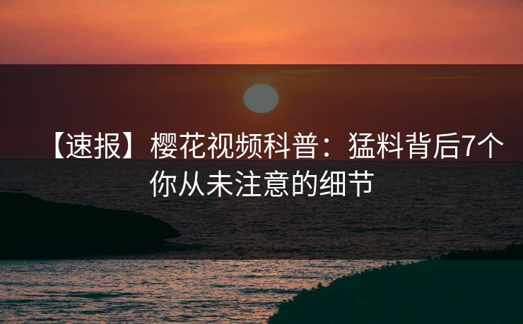 【速报】樱花视频科普：猛料背后7个你从未注意的细节