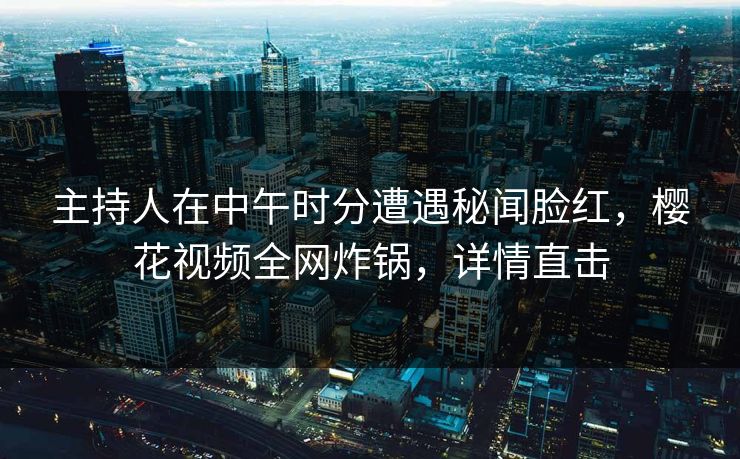 主持人在中午时分遭遇秘闻脸红，樱花视频全网炸锅，详情直击