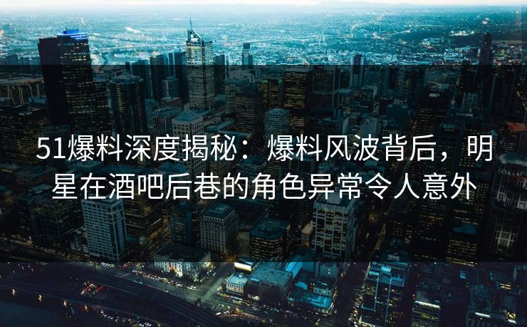 51爆料深度揭秘：爆料风波背后，明星在酒吧后巷的角色异常令人意外