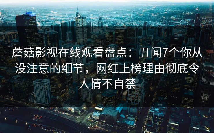 蘑菇影视在线观看盘点：丑闻7个你从没注意的细节，网红上榜理由彻底令人情不自禁