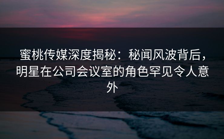 蜜桃传媒深度揭秘：秘闻风波背后，明星在公司会议室的角色罕见令人意外