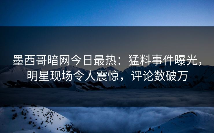 墨西哥暗网今日最热：猛料事件曝光，明星现场令人震惊，评论数破万