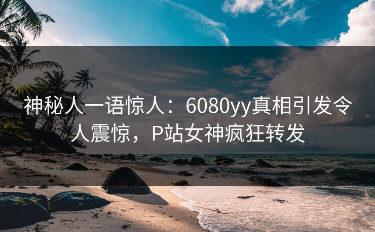 神秘人一语惊人：6080yy真相引发令人震惊，P站女神疯狂转发