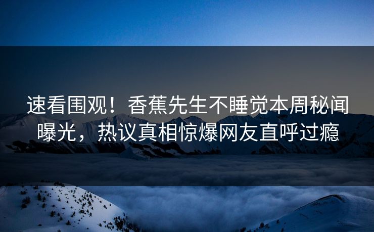 速看围观！香蕉先生不睡觉本周秘闻曝光，热议真相惊爆网友直呼过瘾