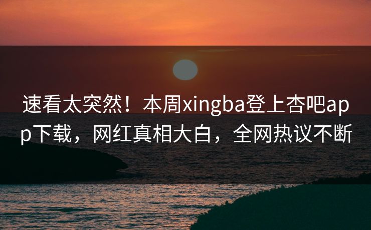 速看太突然！本周xingba登上杏吧app下载，网红真相大白，全网热议不断
