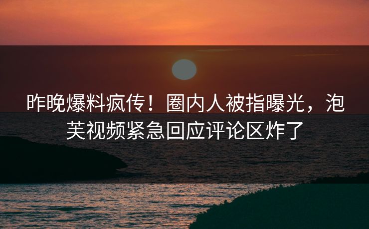 昨晚爆料疯传！圈内人被指曝光，泡芙视频紧急回应评论区炸了