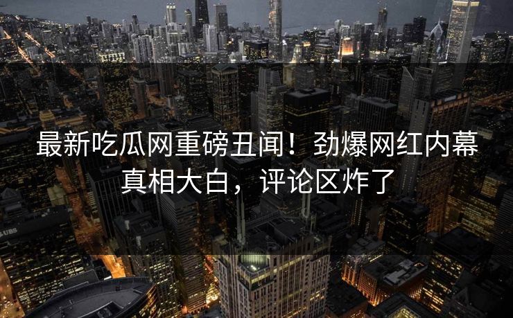 最新吃瓜网重磅丑闻！劲爆网红内幕真相大白，评论区炸了