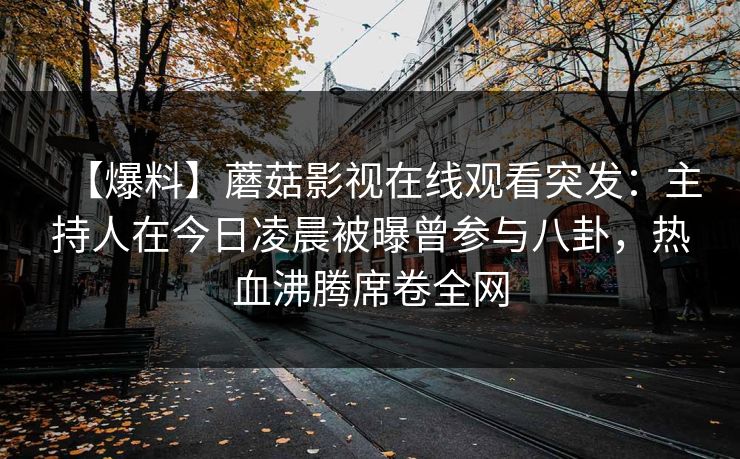 【爆料】蘑菇影视在线观看突发：主持人在今日凌晨被曝曾参与八卦，热血沸腾席卷全网