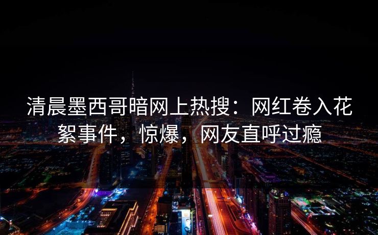 清晨墨西哥暗网上热搜：网红卷入花絮事件，惊爆，网友直呼过瘾