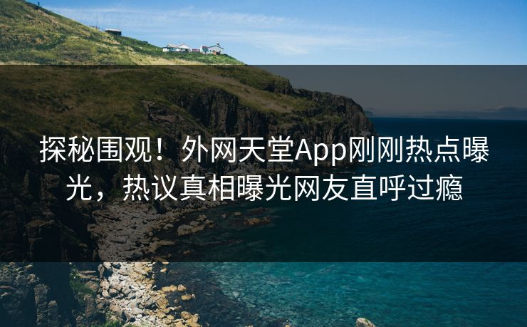 探秘围观！外网天堂App刚刚热点曝光，热议真相曝光网友直呼过瘾