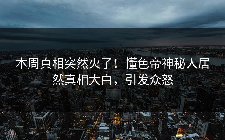 本周真相突然火了！懂色帝神秘人居然真相大白，引发众怒