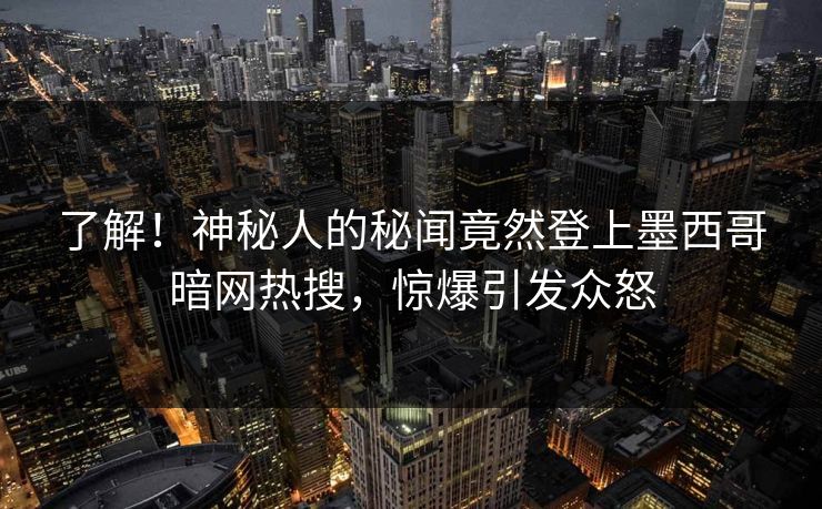 了解！神秘人的秘闻竟然登上墨西哥暗网热搜，惊爆引发众怒