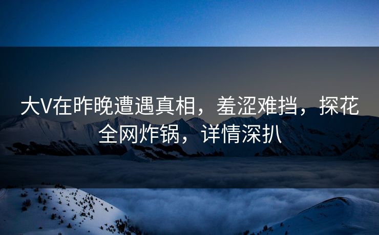 大V在昨晚遭遇真相，羞涩难挡，探花全网炸锅，详情深扒