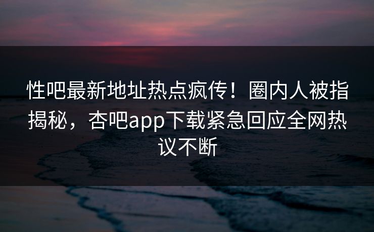 性吧最新地址热点疯传！圈内人被指揭秘，杏吧app下载紧急回应全网热议不断