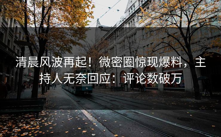 清晨风波再起！微密圈惊现爆料，主持人无奈回应：评论数破万