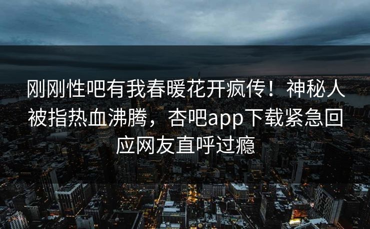 刚刚性吧有我春暖花开疯传！神秘人被指热血沸腾，杏吧app下载紧急回应网友直呼过瘾