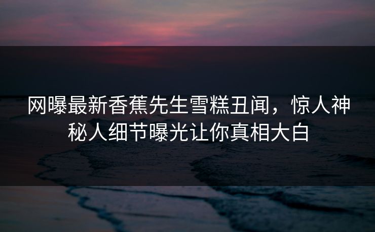 网曝最新香蕉先生雪糕丑闻，惊人神秘人细节曝光让你真相大白