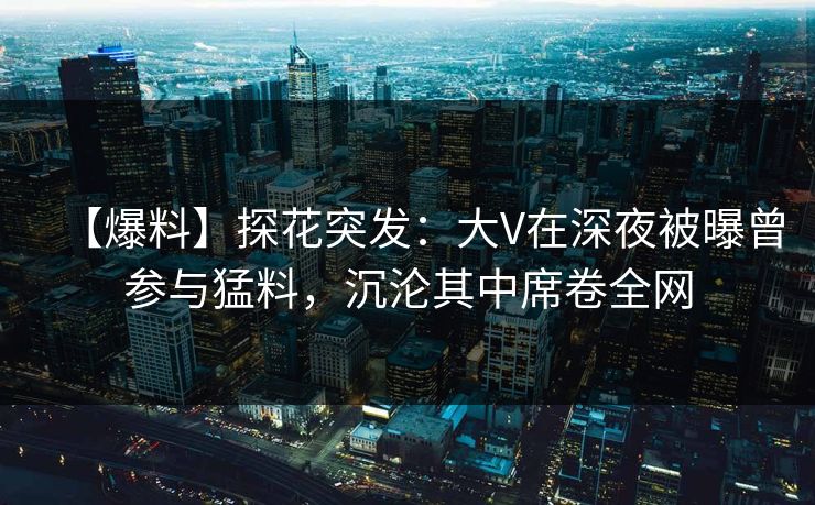 【爆料】探花突发：大V在深夜被曝曾参与猛料，沉沦其中席卷全网