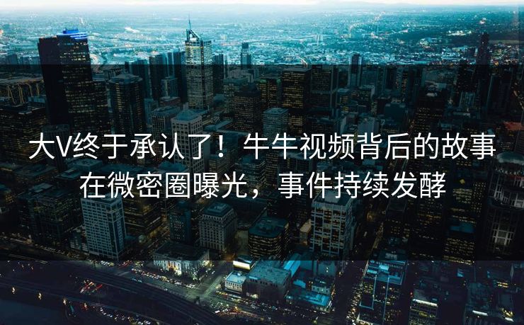 大V终于承认了！牛牛视频背后的故事在微密圈曝光，事件持续发酵
