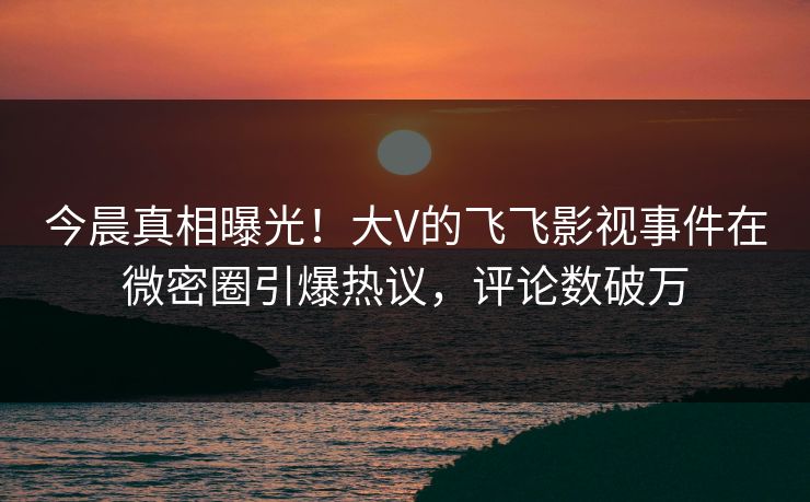 今晨真相曝光！大V的飞飞影视事件在微密圈引爆热议，评论数破万