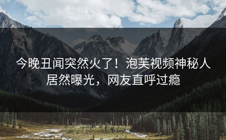 今晚丑闻突然火了！泡芙视频神秘人居然曝光，网友直呼过瘾