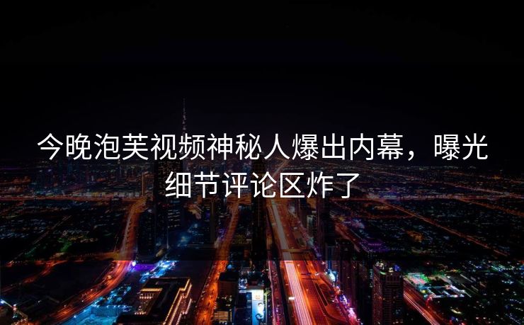 今晚泡芙视频神秘人爆出内幕，曝光细节评论区炸了