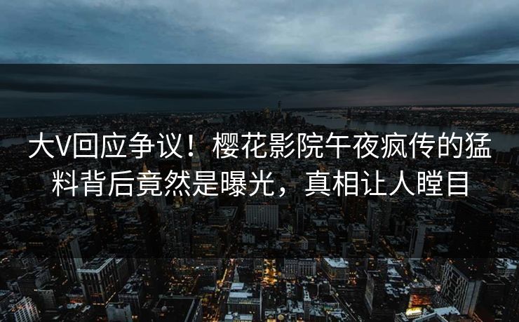 大V回应争议！樱花影院午夜疯传的猛料背后竟然是曝光，真相让人瞠目