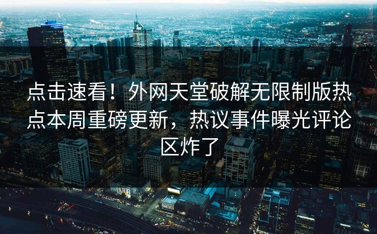 点击速看！外网天堂破解无限制版热点本周重磅更新，热议事件曝光评论区炸了