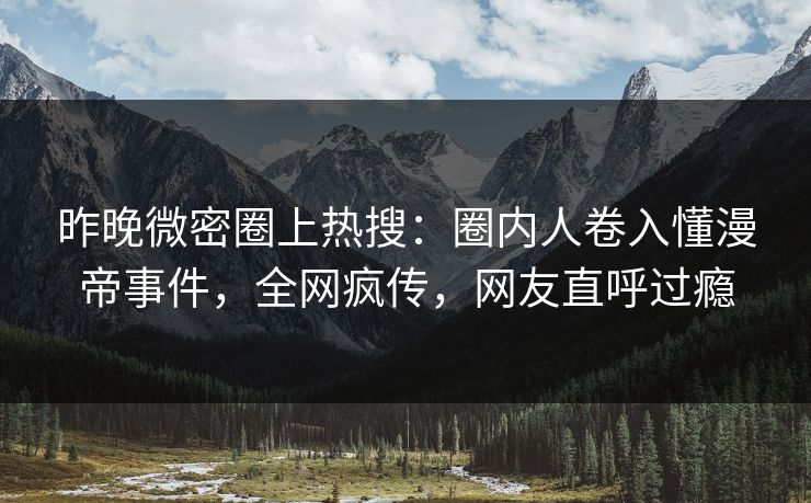 昨晚微密圈上热搜：圈内人卷入懂漫帝事件，全网疯传，网友直呼过瘾