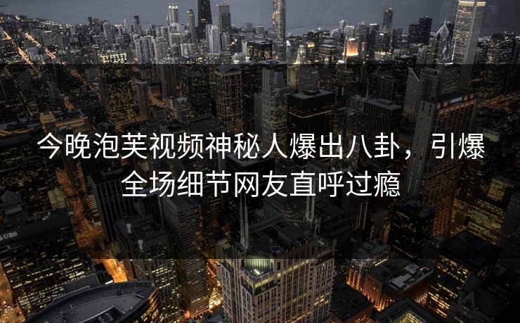 今晚泡芙视频神秘人爆出八卦，引爆全场细节网友直呼过瘾