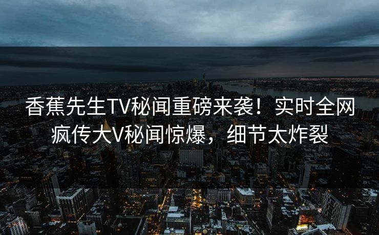 香蕉先生TV秘闻重磅来袭！实时全网疯传大V秘闻惊爆，细节太炸裂
