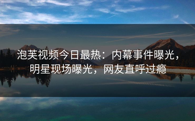 泡芙视频今日最热：内幕事件曝光，明星现场曝光，网友直呼过瘾