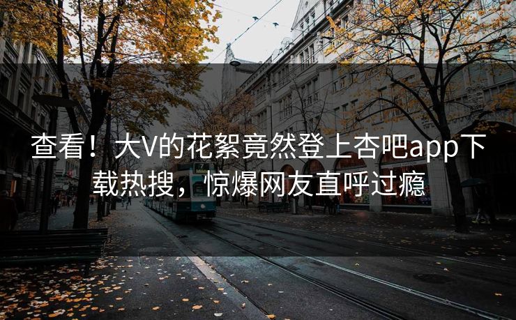 查看！大V的花絮竟然登上杏吧app下载热搜，惊爆网友直呼过瘾