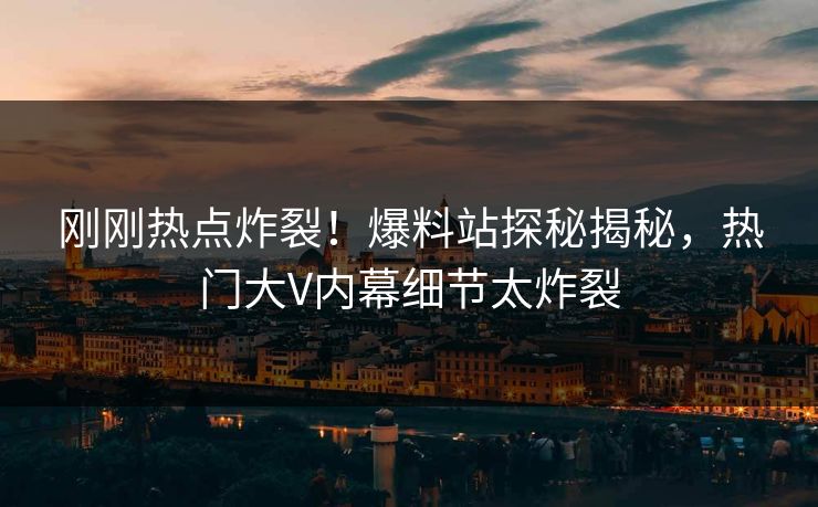 刚刚热点炸裂！爆料站探秘揭秘，热门大V内幕细节太炸裂