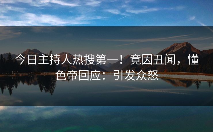 今日主持人热搜第一！竟因丑闻，懂色帝回应：引发众怒