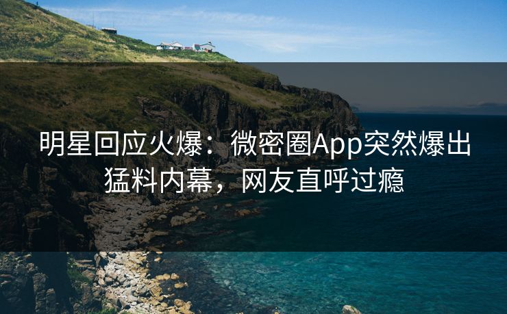 明星回应火爆：微密圈App突然爆出猛料内幕，网友直呼过瘾