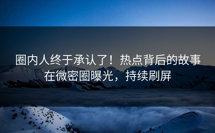 圈内人终于承认了！热点背后的故事在微密圈曝光，持续刷屏
