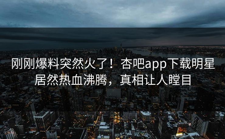 刚刚爆料突然火了！杏吧app下载明星居然热血沸腾，真相让人瞠目
