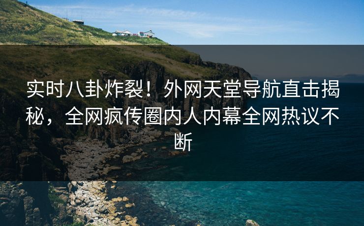 实时八卦炸裂！外网天堂导航直击揭秘，全网疯传圈内人内幕全网热议不断
