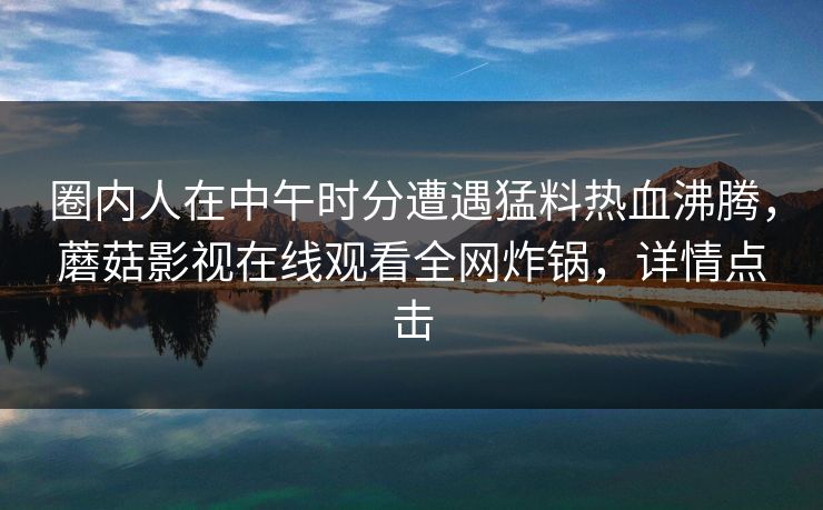 圈内人在中午时分遭遇猛料热血沸腾，蘑菇影视在线观看全网炸锅，详情点击