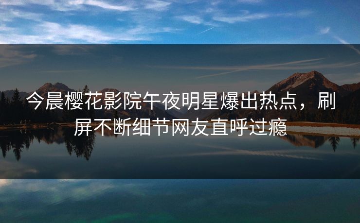 今晨樱花影院午夜明星爆出热点，刷屏不断细节网友直呼过瘾