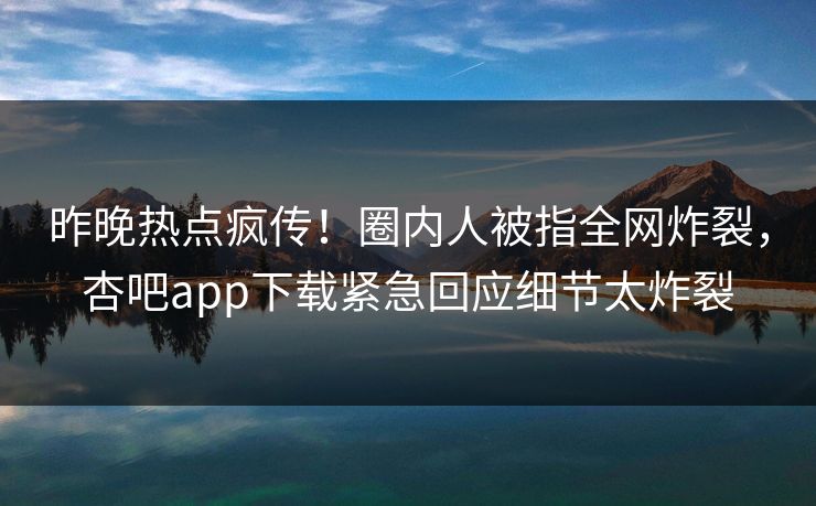 昨晚热点疯传！圈内人被指全网炸裂，杏吧app下载紧急回应细节太炸裂