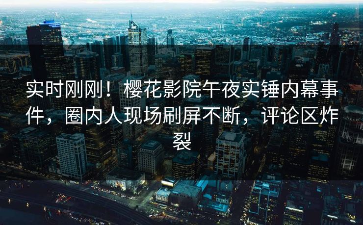 实时刚刚！樱花影院午夜实锤内幕事件，圈内人现场刷屏不断，评论区炸裂