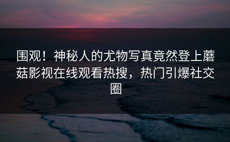 围观！神秘人的尤物写真竟然登上蘑菇影视在线观看热搜，热门引爆社交圈