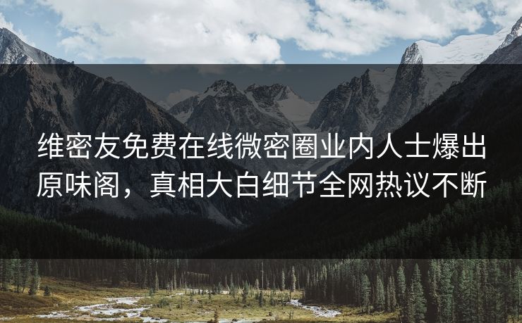 维密友免费在线微密圈业内人士爆出原味阁，真相大白细节全网热议不断